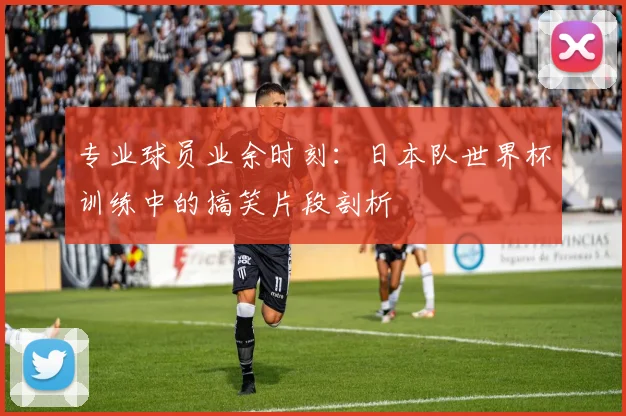 专业球员业余时刻:日本队世界杯训练中的搞笑片段剖析