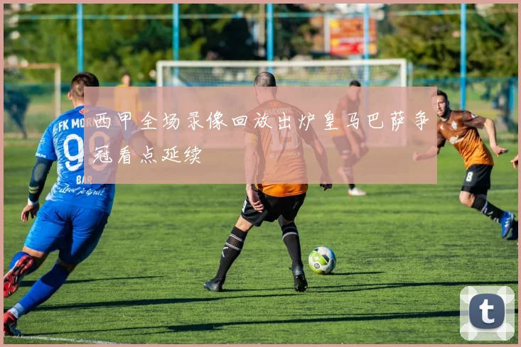 西甲全场录像回放出炉皇马巴萨争冠看点延续