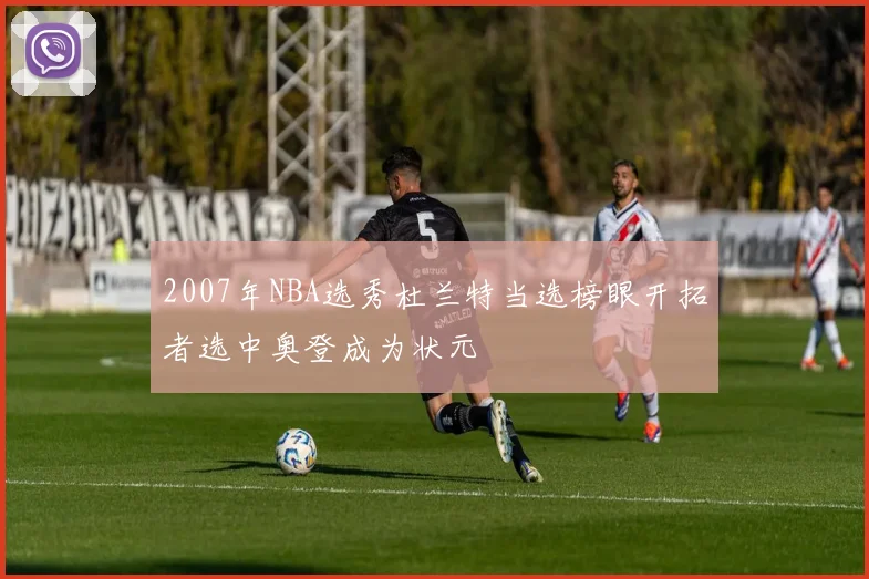 2007年NBA选秀杜兰特当选榜眼开拓者选中奥登成为状元