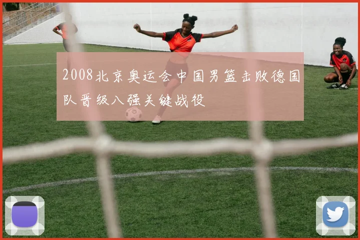 2008北京奥运会中国男篮击败德国队晋级八强关键战役