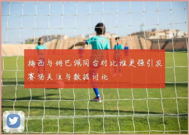 梅西与姆巴佩同台对比谁更强引发赛场关注与数据讨论