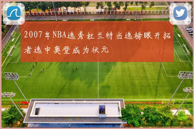 2007年NBA选秀杜兰特当选榜眼开拓者选中奥登成为状元