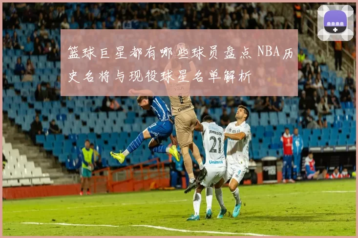 篮球巨星都有哪些球员盘点 NBA历史名将与现役球星名单解析