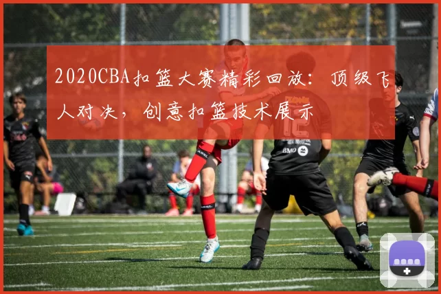 2020CBA扣篮大赛精彩回放：顶级飞人对决，创意扣篮技术展示