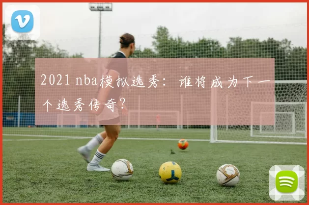 2021 nba模拟选秀:谁将成为下一个选秀传奇?