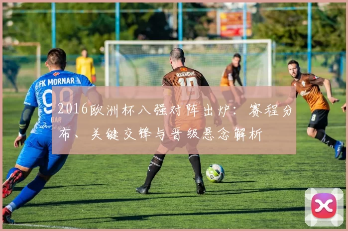 2016欧洲杯八强对阵出炉:赛程分布、关键交锋与晋级悬念解析
