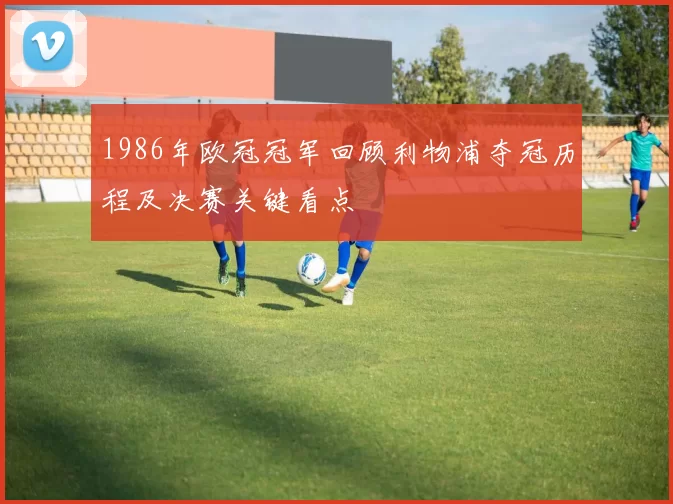 1986年欧冠冠军回顾利物浦夺冠历程及决赛关键看点