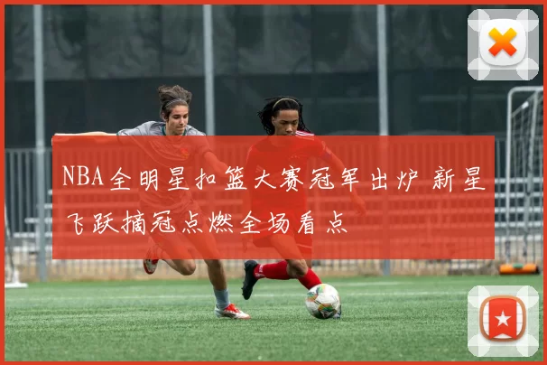 NBA全明星扣篮大赛冠军出炉 新星飞跃摘冠点燃全场看点