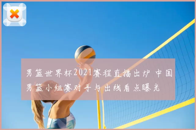 男篮世界杯2021赛程直播出炉 中国男篮小组赛对手与出线看点曝光