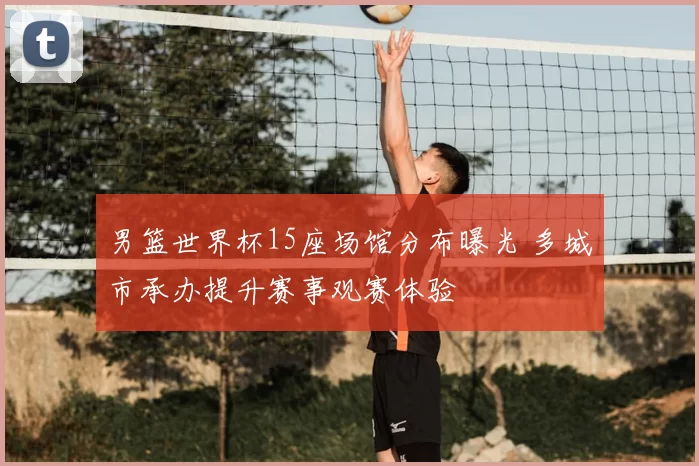 男篮世界杯15座场馆分布曝光 多城市承办提升赛事观赛体验