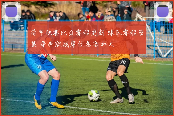 荷甲联赛比分赛程更新 球队赛程密集 争夺欧战席位悬念加大