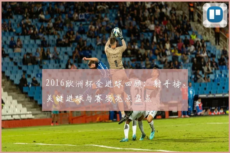 2016欧洲杯全进球回顾:射手榜、关键进球与赛场亮点盘点