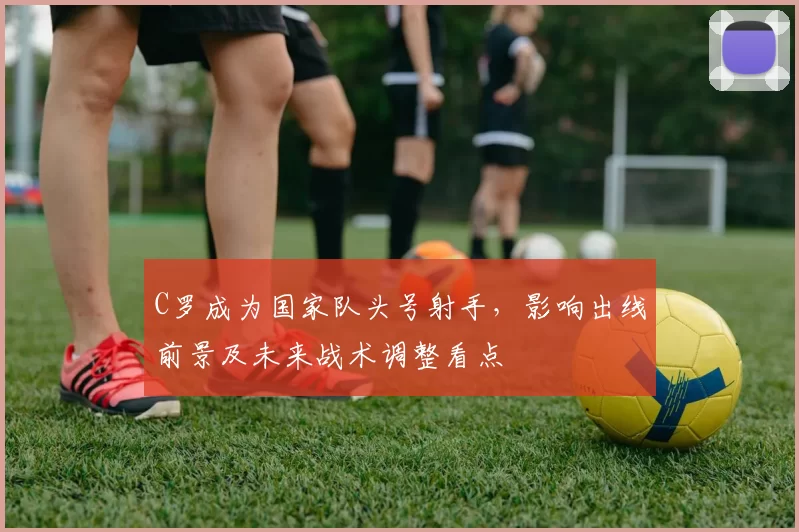 C罗成为国家队头号射手,影响出线前景及未来战术调整看点