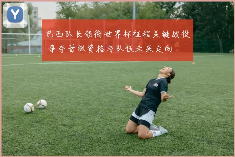 巴西队长领衔世界杯征程关键战役 争夺晋级资格与队伍未来走向