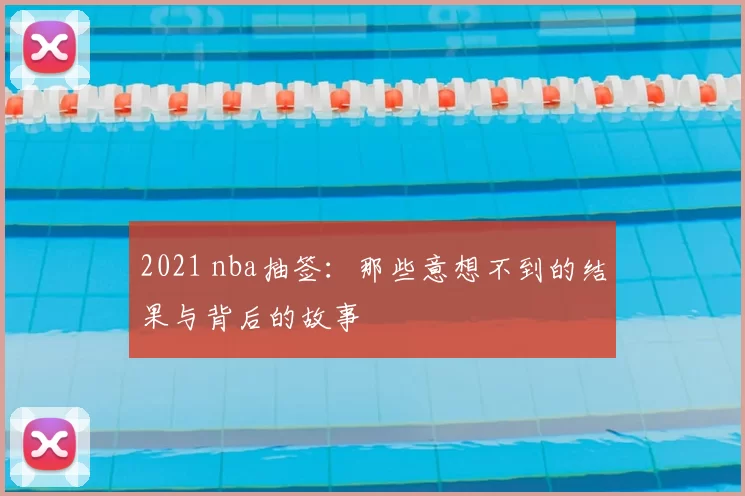 2021 nba抽签:那些意想不到的结果与背后的故事