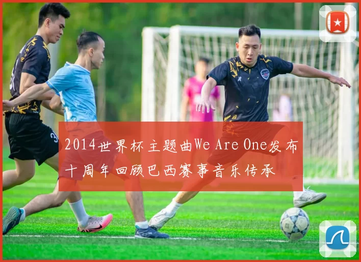 2014世界杯主题曲We Are One发布十周年回顾巴西赛事音乐传承