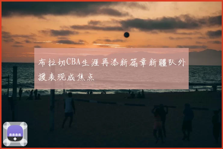 布拉切CBA生涯再添新篇章新疆队外援表现成焦点