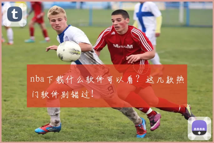 nba下载什么软件可以看？这几款热门软件别错过！