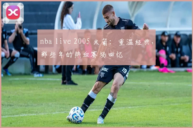 nba live 2005 火箭：重温经典，那些年的热血赛场回忆