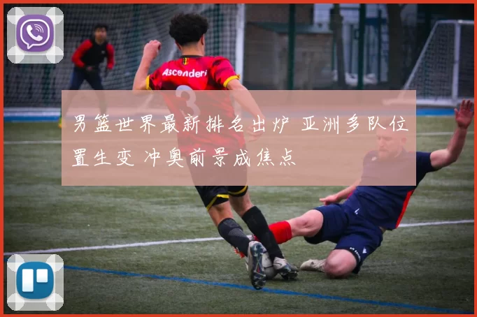 男篮世界最新排名出炉 亚洲多队位置生变 冲奥前景成焦点