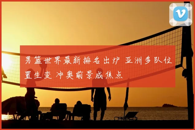 男篮世界最新排名出炉 亚洲多队位置生变 冲奥前景成焦点