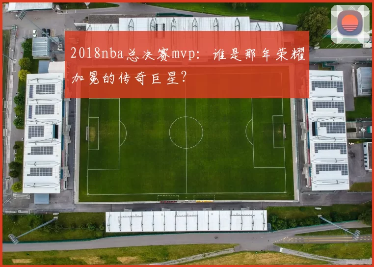 2018nba总决赛mvp:谁是那年荣耀加冕的传奇巨星?