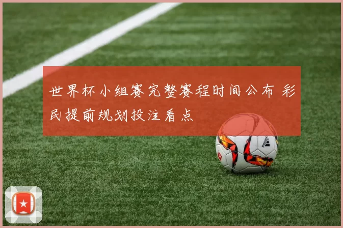 世界杯小组赛完整赛程时间公布 彩民提前规划投注看点
