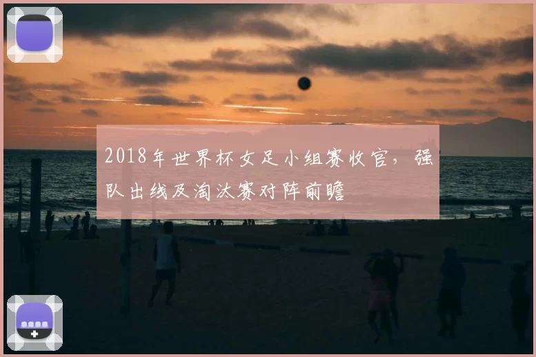 2018年世界杯女足小组赛收官,强队出线及淘汰赛对阵前瞻