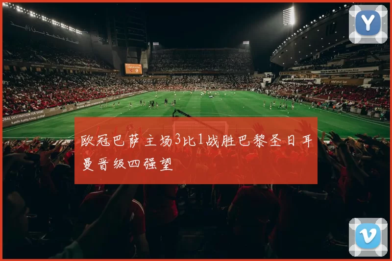 欧冠巴萨主场3比1战胜巴黎圣日耳曼晋级四强望