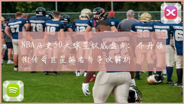 NBA历史50大球星权威盘点:乔丹领衔传奇巨星排名与争议解析