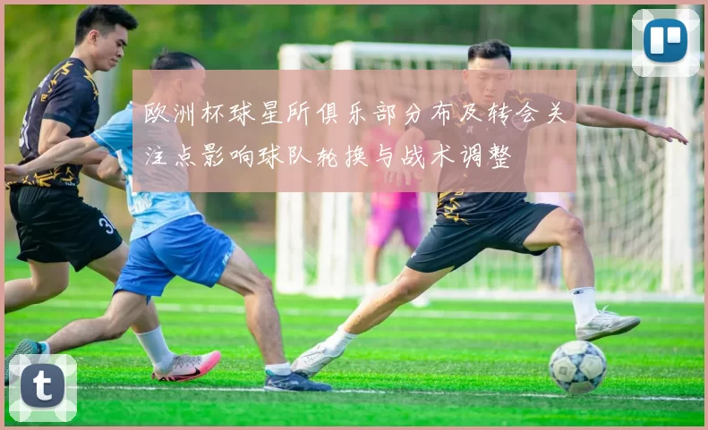 欧洲杯球星所俱乐部分布及转会关注点影响球队轮换与战术调整