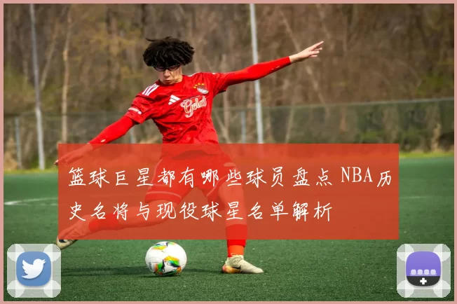 篮球巨星都有哪些球员盘点 NBA历史名将与现役球星名单解析