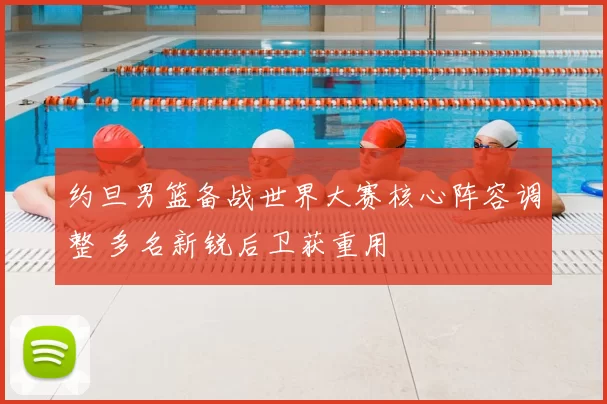 约旦男篮备战世界大赛核心阵容调整 多名新锐后卫获重用