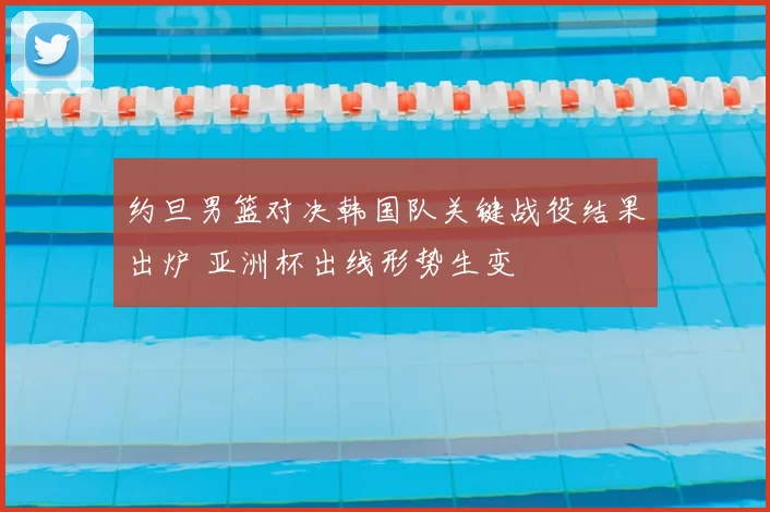 约旦男篮对决韩国队关键战役结果出炉 亚洲杯出线形势生变