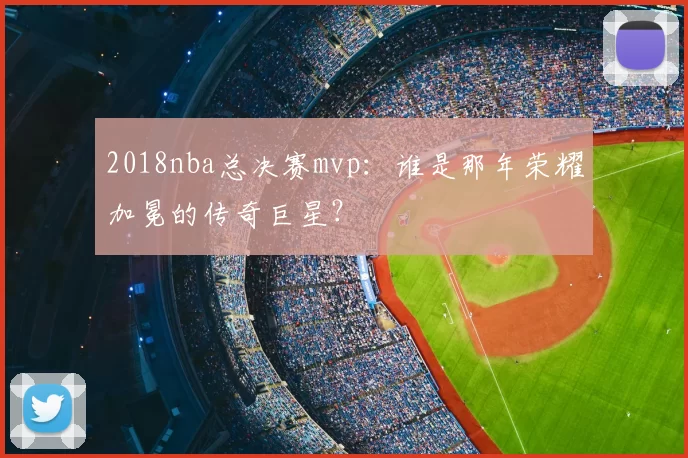 2018nba总决赛mvp:谁是那年荣耀加冕的传奇巨星?