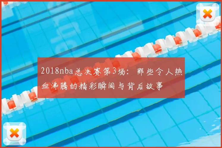 2018nba总决赛第3场：那些令人热血沸腾的精彩瞬间与背后故事