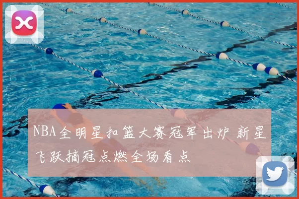 NBA全明星扣篮大赛冠军出炉 新星飞跃摘冠点燃全场看点