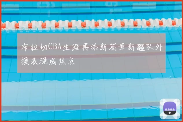 布拉切CBA生涯再添新篇章新疆队外援表现成焦点