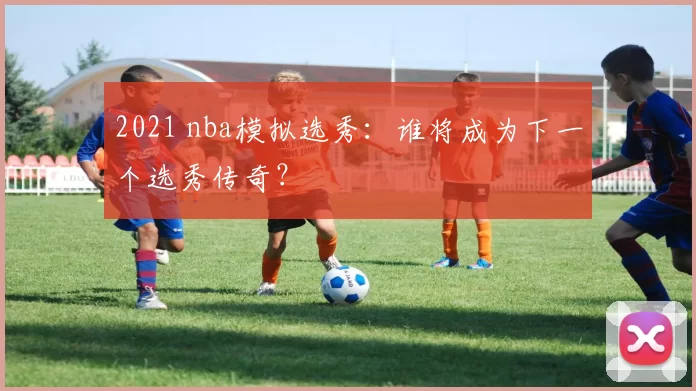 2021 nba模拟选秀:谁将成为下一个选秀传奇?