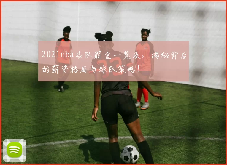 2021nba各队薪金一览表，揭秘背后的薪资格局与球队策略！