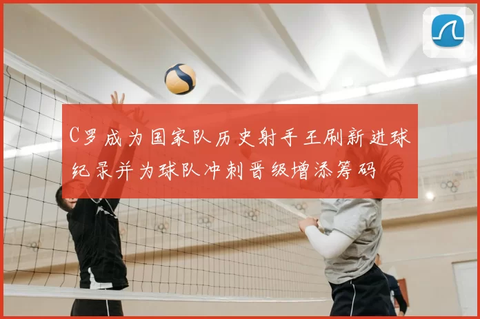 C罗成为国家队历史射手王刷新进球纪录并为球队冲刺晋级增添筹码