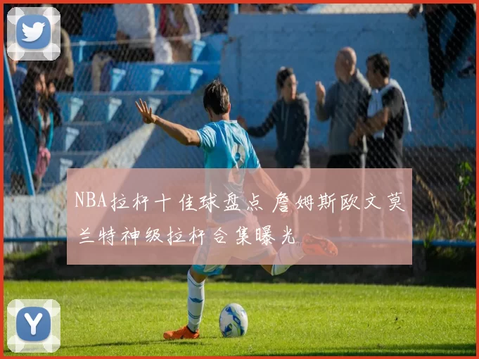 NBA拉杆十佳球盘点 詹姆斯欧文莫兰特神级拉杆合集曝光