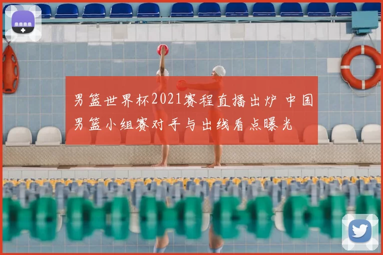 男篮世界杯2021赛程直播出炉 中国男篮小组赛对手与出线看点曝光
