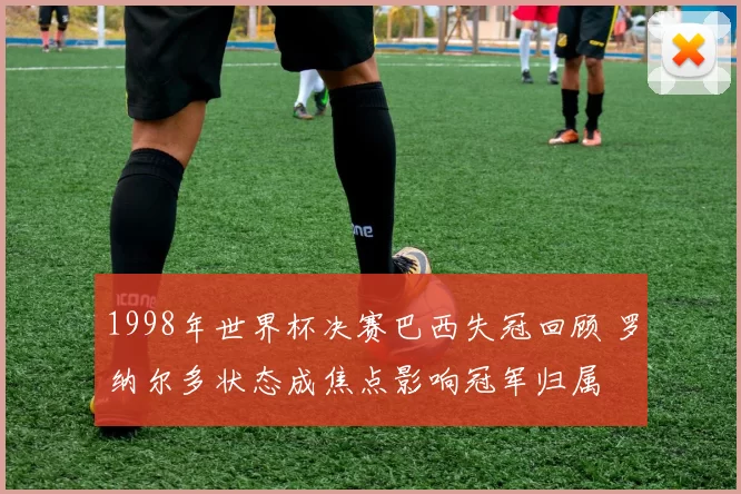 1998年世界杯决赛巴西失冠回顾 罗纳尔多状态成焦点影响冠军归属