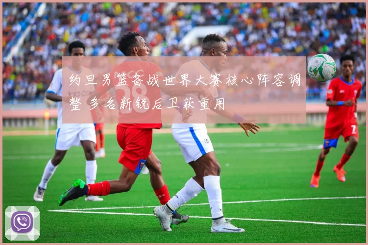 约旦男篮备战世界大赛核心阵容调整 多名新锐后卫获重用