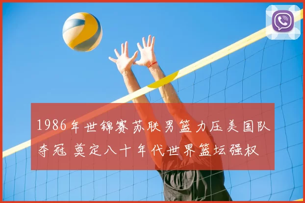 1986年世锦赛苏联男篮力压美国队夺冠 奠定八十年代世界篮坛强权
