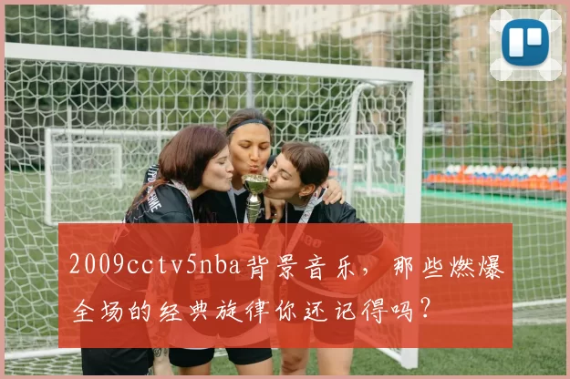 2009cctv5nba背景音乐,那些燃爆全场的经典旋律你还记得吗?