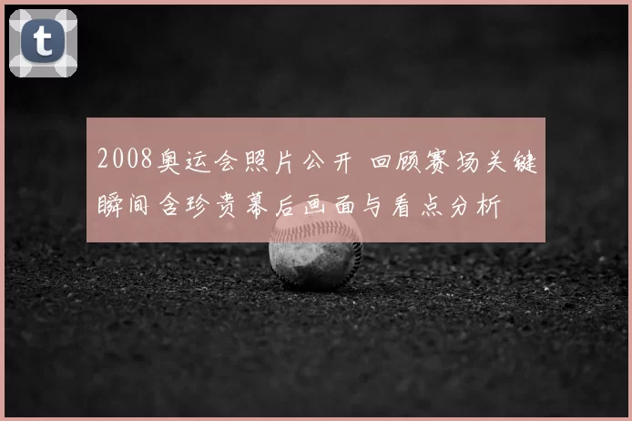 2008奥运会照片公开 回顾赛场关键瞬间含珍贵幕后画面与看点分析