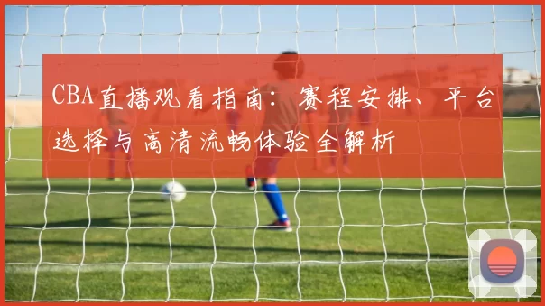 CBA直播观看指南：赛程安排、平台选择与高清流畅体验全解析