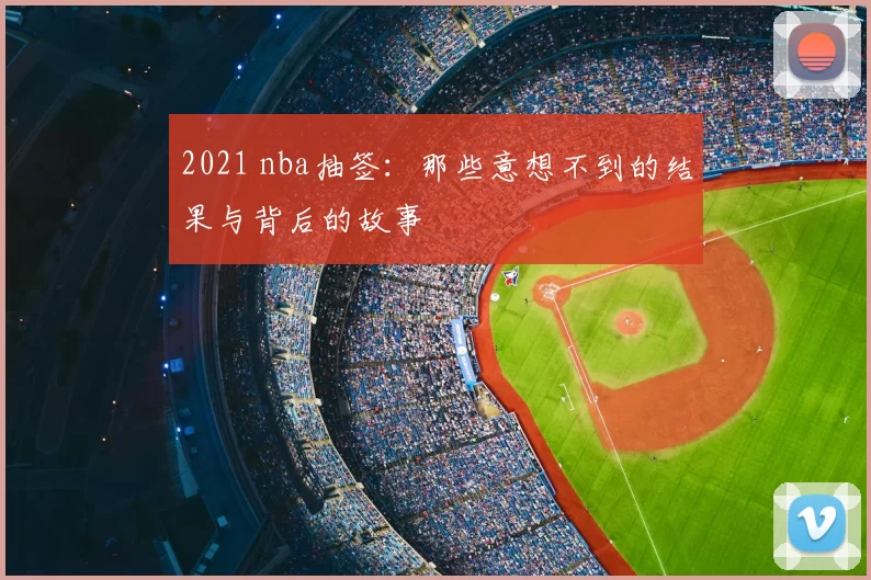 2021 nba抽签:那些意想不到的结果与背后的故事